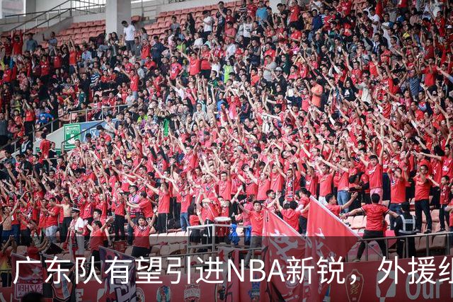 广东队有望引进NBA新锐，外援组合面临重塑危机